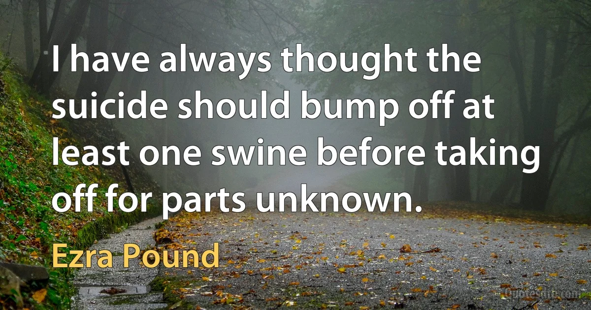 I have always thought the suicide should bump off at least one swine before taking off for parts unknown. (Ezra Pound)