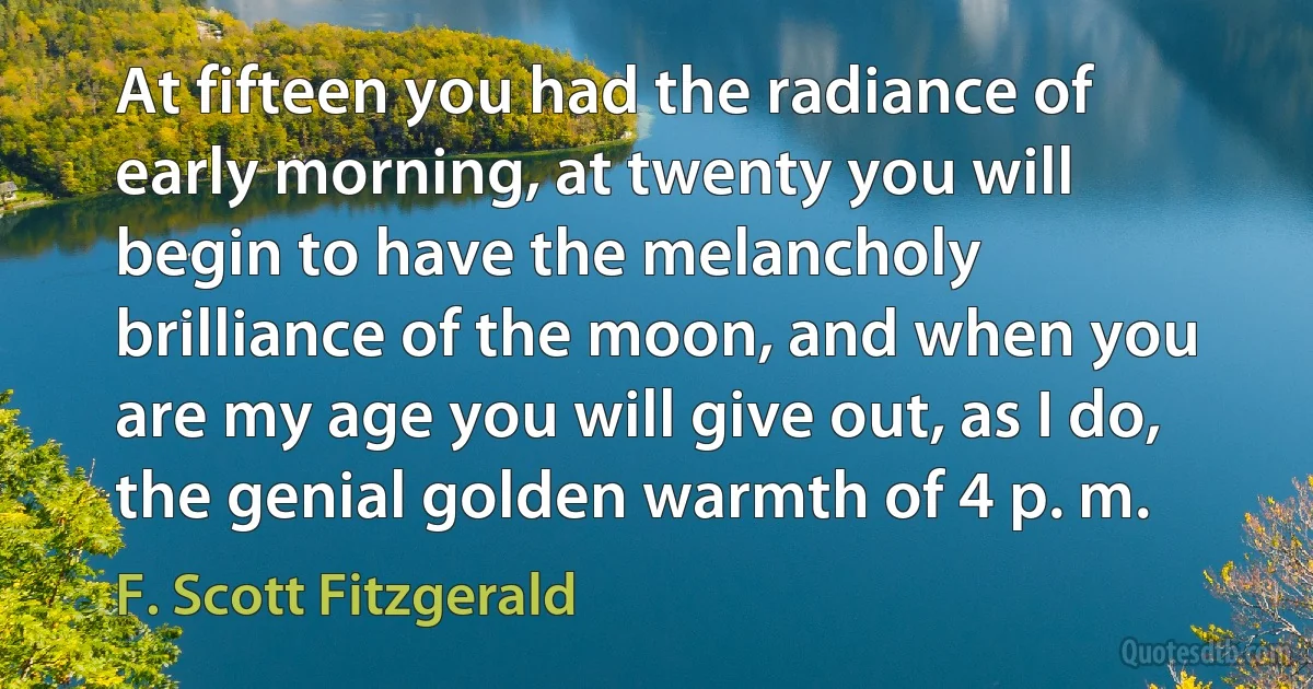 At fifteen you had the radiance of early morning, at twenty you will begin to have the melancholy brilliance of the moon, and when you are my age you will give out, as I do, the genial golden warmth of 4 p. m. (F. Scott Fitzgerald)