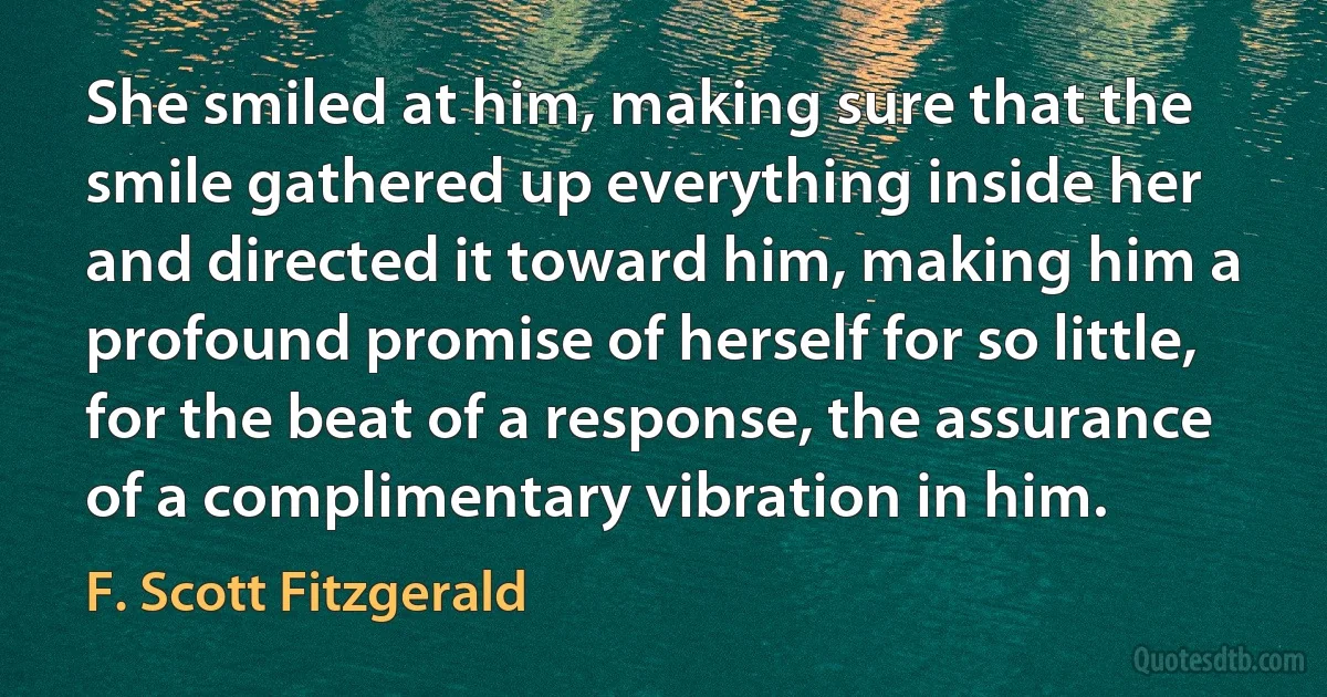 She smiled at him, making sure that the smile gathered up everything inside her and directed it toward him, making him a profound promise of herself for so little, for the beat of a response, the assurance of a complimentary vibration in him. (F. Scott Fitzgerald)