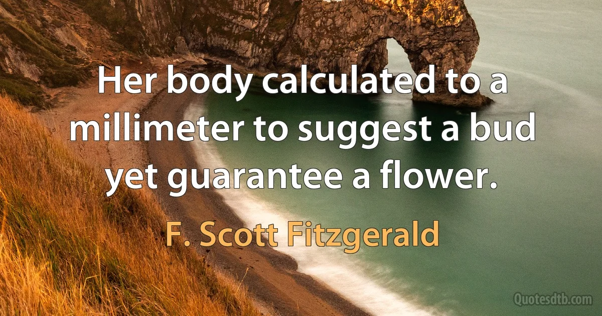 Her body calculated to a millimeter to suggest a bud yet guarantee a flower. (F. Scott Fitzgerald)