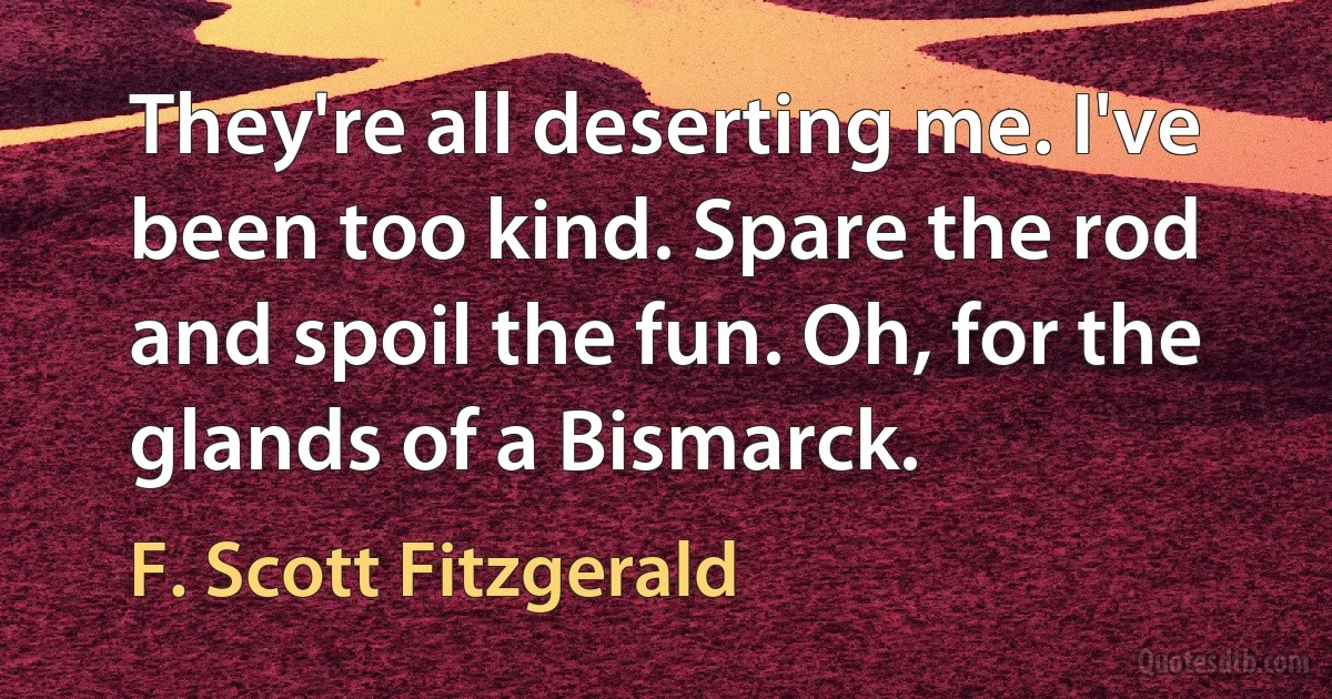 They're all deserting me. I've been too kind. Spare the rod and spoil the fun. Oh, for the glands of a Bismarck. (F. Scott Fitzgerald)