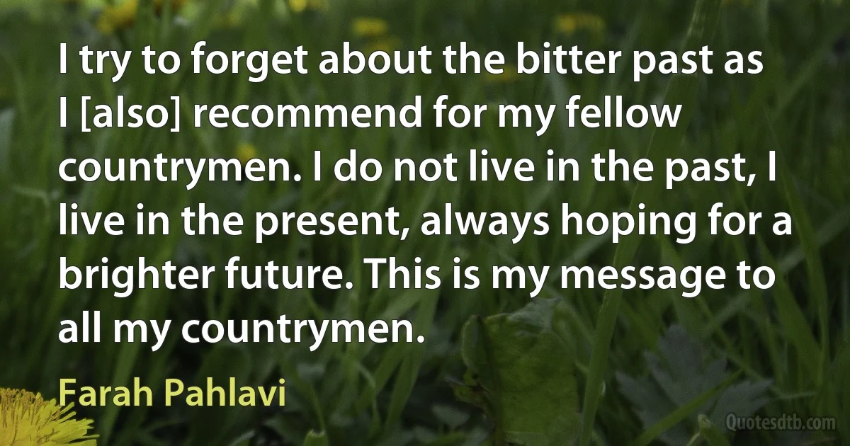 I try to forget about the bitter past as I [also] recommend for my fellow countrymen. I do not live in the past, I live in the present, always hoping for a brighter future. This is my message to all my countrymen. (Farah Pahlavi)