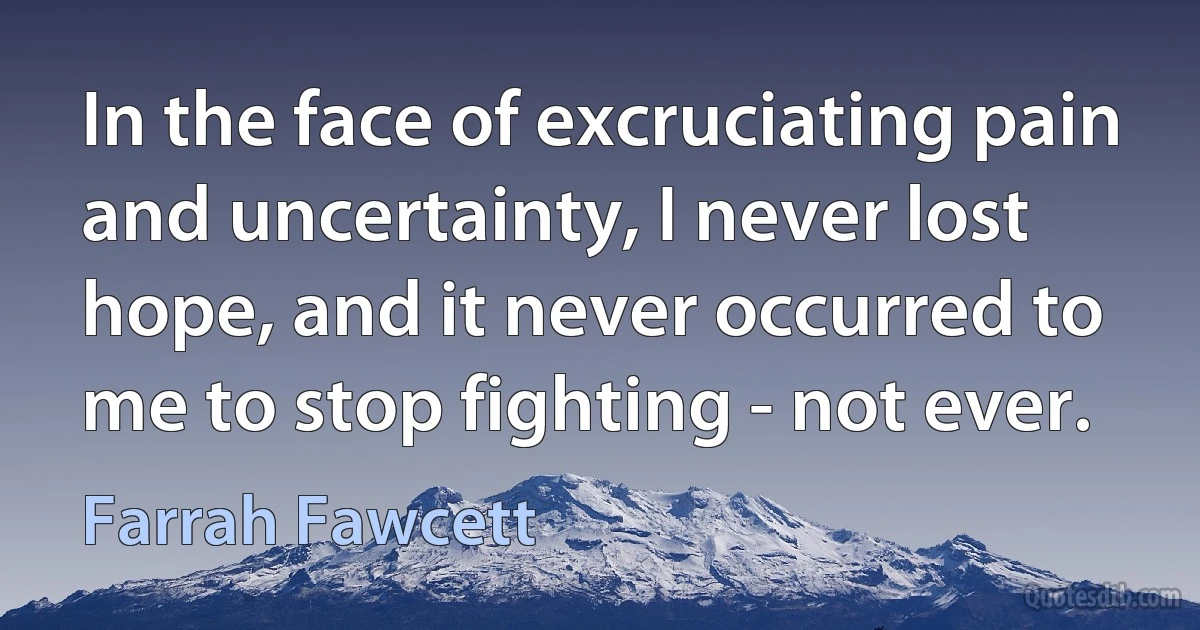 In the face of excruciating pain and uncertainty, I never lost hope, and it never occurred to me to stop fighting - not ever. (Farrah Fawcett)