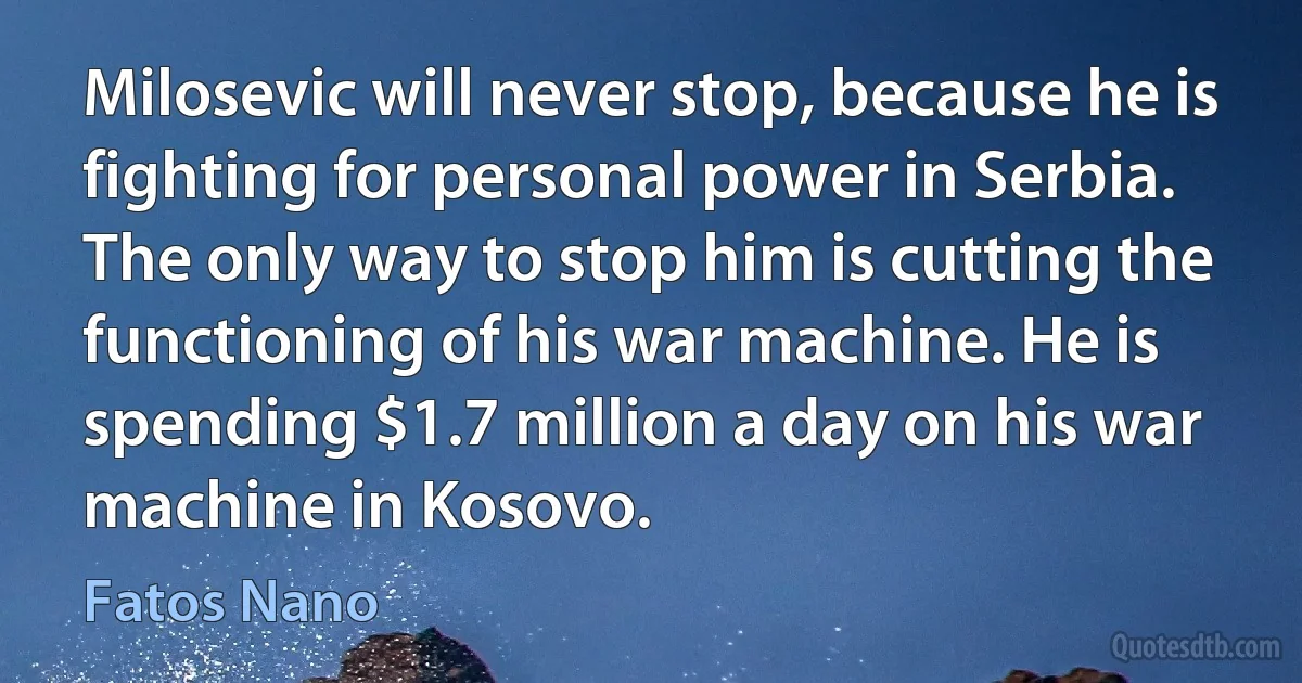 Milosevic will never stop, because he is fighting for personal power in Serbia. The only way to stop him is cutting the functioning of his war machine. He is spending $1.7 million a day on his war machine in Kosovo. (Fatos Nano)