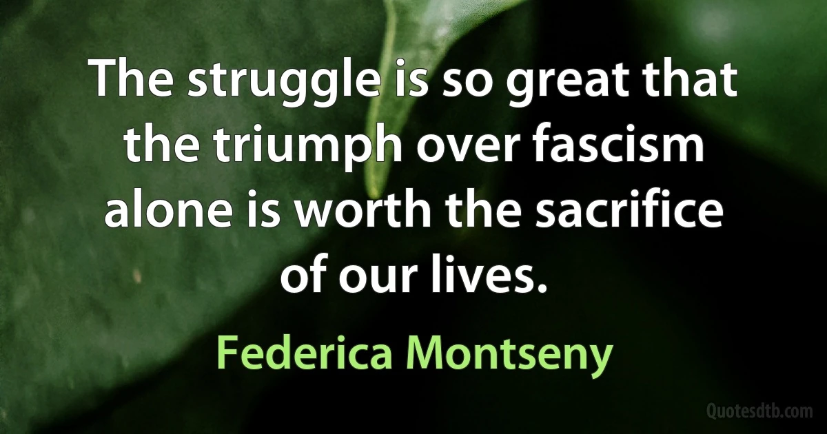 The struggle is so great that the triumph over fascism alone is worth the sacrifice of our lives. (Federica Montseny)