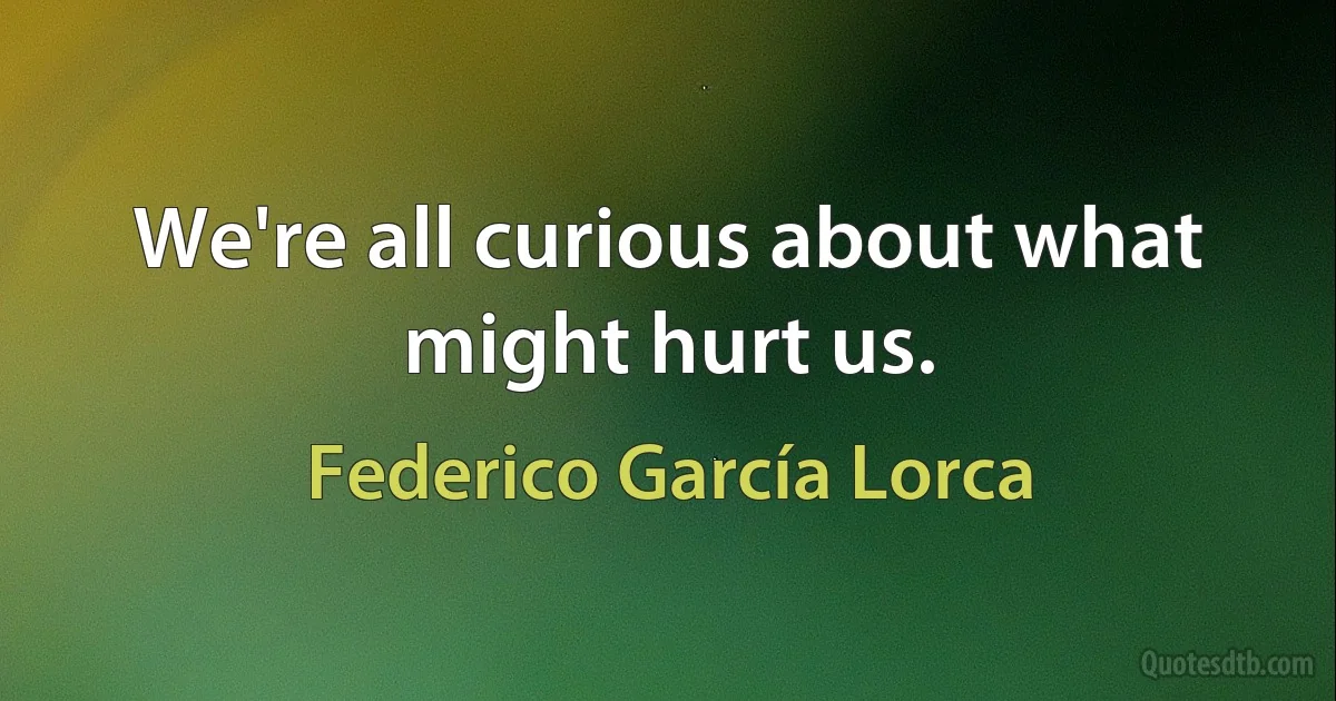 We're all curious about what might hurt us. (Federico García Lorca)