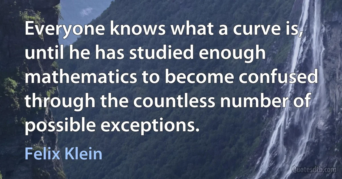 Everyone knows what a curve is, until he has studied enough mathematics to become confused through the countless number of possible exceptions. (Felix Klein)