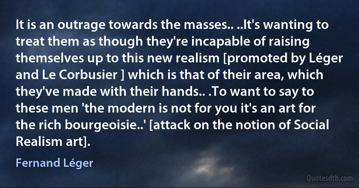 It is an outrage towards the masses.. ..It's wanting to treat them as though they're incapable of raising themselves up to this new realism [promoted by Léger and Le Corbusier ] which is that of their area, which they've made with their hands.. .To want to say to these men 'the modern is not for you it's an art for the rich bourgeoisie..' [attack on the notion of Social Realism art]. (Fernand Léger)