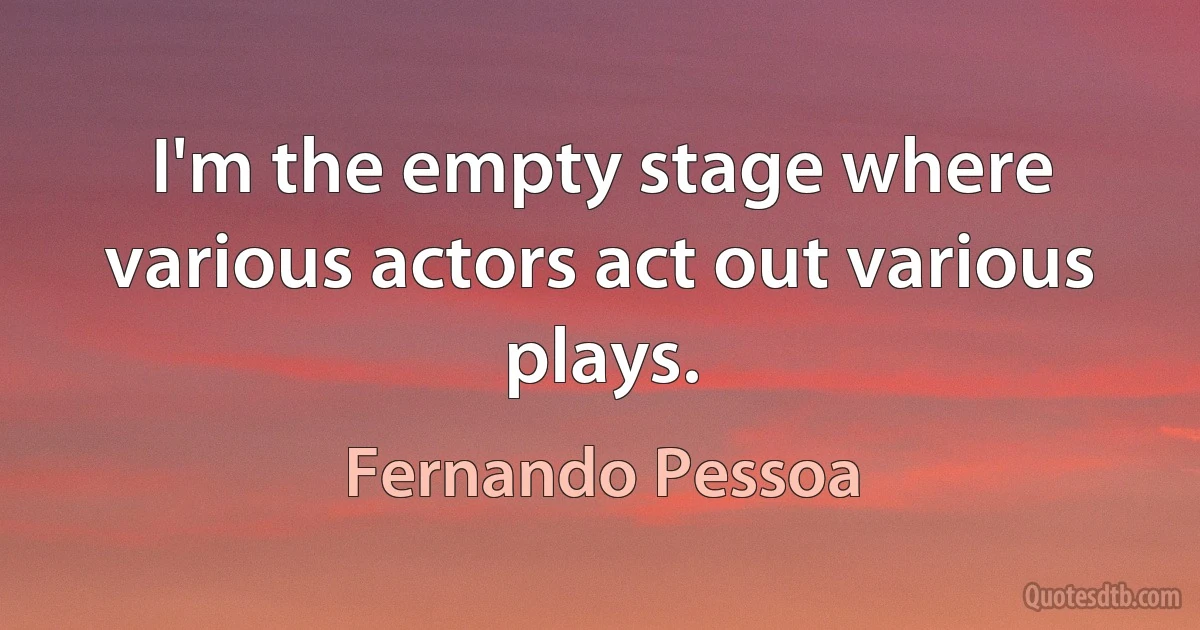 I'm the empty stage where various actors act out various plays. (Fernando Pessoa)