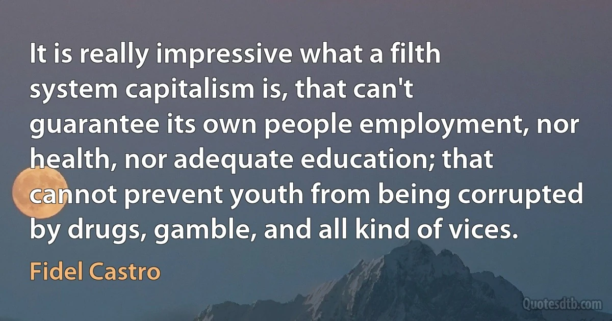 It is really impressive what a filth system capitalism is, that can't guarantee its own people employment, nor health, nor adequate education; that cannot prevent youth from being corrupted by drugs, gamble, and all kind of vices. (Fidel Castro)