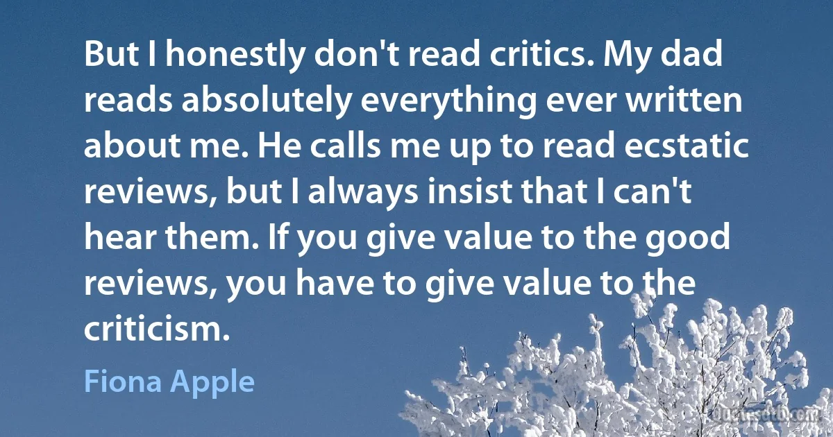 But I honestly don't read critics. My dad reads absolutely everything ever written about me. He calls me up to read ecstatic reviews, but I always insist that I can't hear them. If you give value to the good reviews, you have to give value to the criticism. (Fiona Apple)