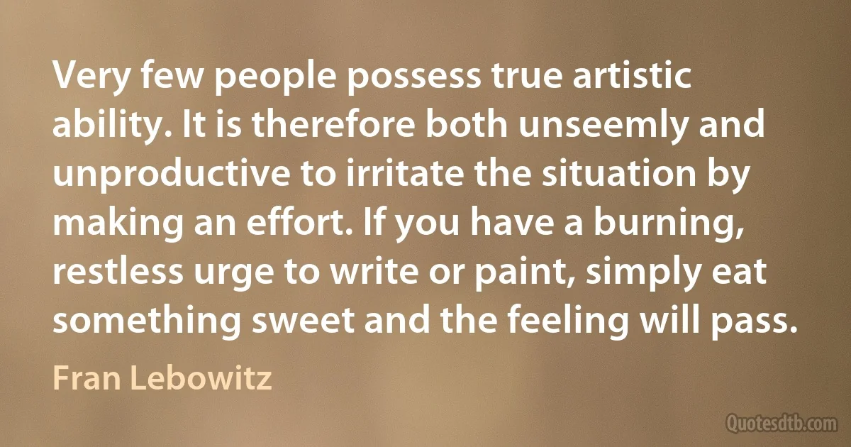 Very few people possess true artistic ability. It is therefore both unseemly and unproductive to irritate the situation by making an effort. If you have a burning, restless urge to write or paint, simply eat something sweet and the feeling will pass. (Fran Lebowitz)