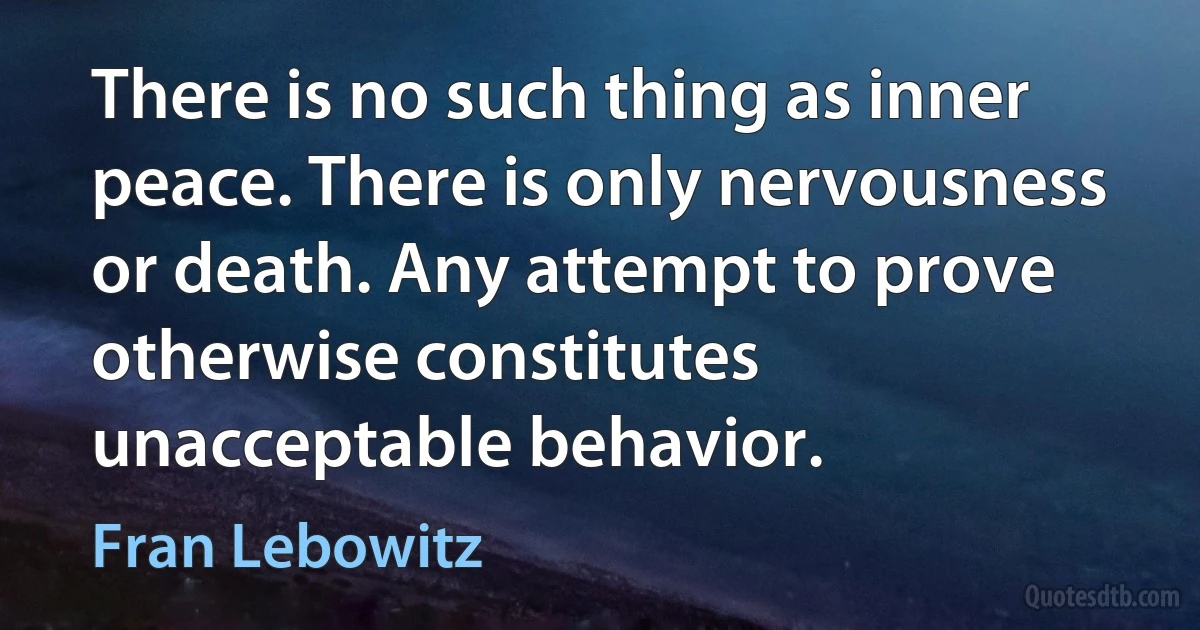 There is no such thing as inner peace. There is only nervousness or death. Any attempt to prove otherwise constitutes unacceptable behavior. (Fran Lebowitz)