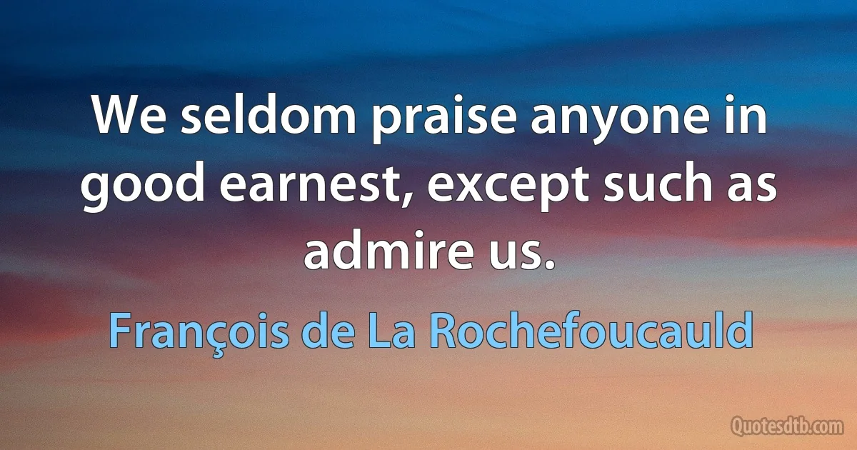 We seldom praise anyone in good earnest, except such as admire us. (François de La Rochefoucauld)