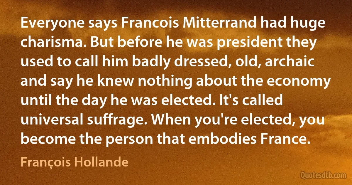 Everyone says Francois Mitterrand had huge charisma. But before he was president they used to call him badly dressed, old, archaic and say he knew nothing about the economy until the day he was elected. It's called universal suffrage. When you're elected, you become the person that embodies France. (François Hollande)