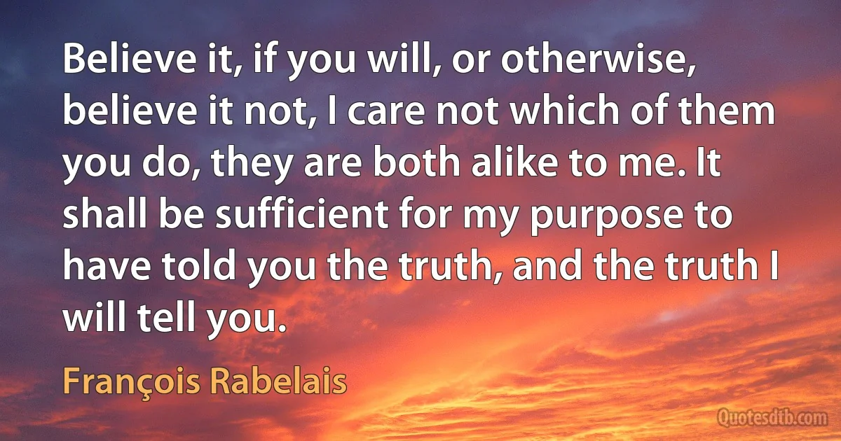 Believe it, if you will, or otherwise, believe it not, I care not which of them you do, they are both alike to me. It shall be sufficient for my purpose to have told you the truth, and the truth I will tell you. (François Rabelais)