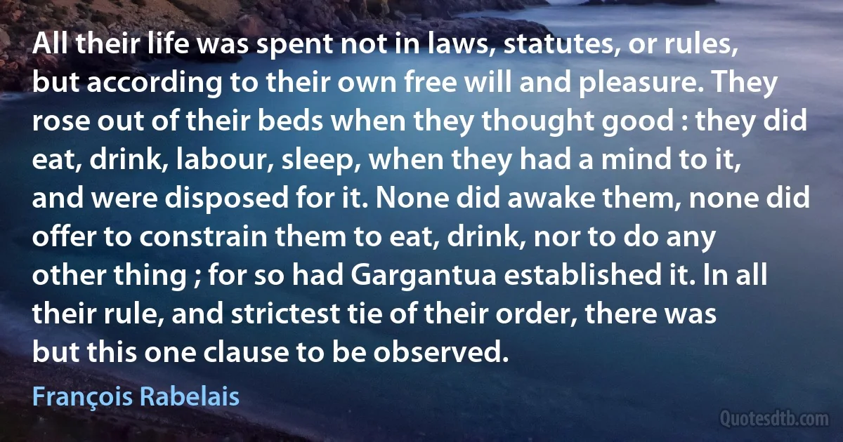 All their life was spent not in laws, statutes, or rules, but according to their own free will and pleasure. They rose out of their beds when they thought good : they did eat, drink, labour, sleep, when they had a mind to it, and were disposed for it. None did awake them, none did offer to constrain them to eat, drink, nor to do any other thing ; for so had Gargantua established it. In all their rule, and strictest tie of their order, there was but this one clause to be observed. (François Rabelais)