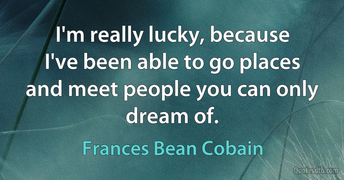 I'm really lucky, because I've been able to go places and meet people you can only dream of. (Frances Bean Cobain)