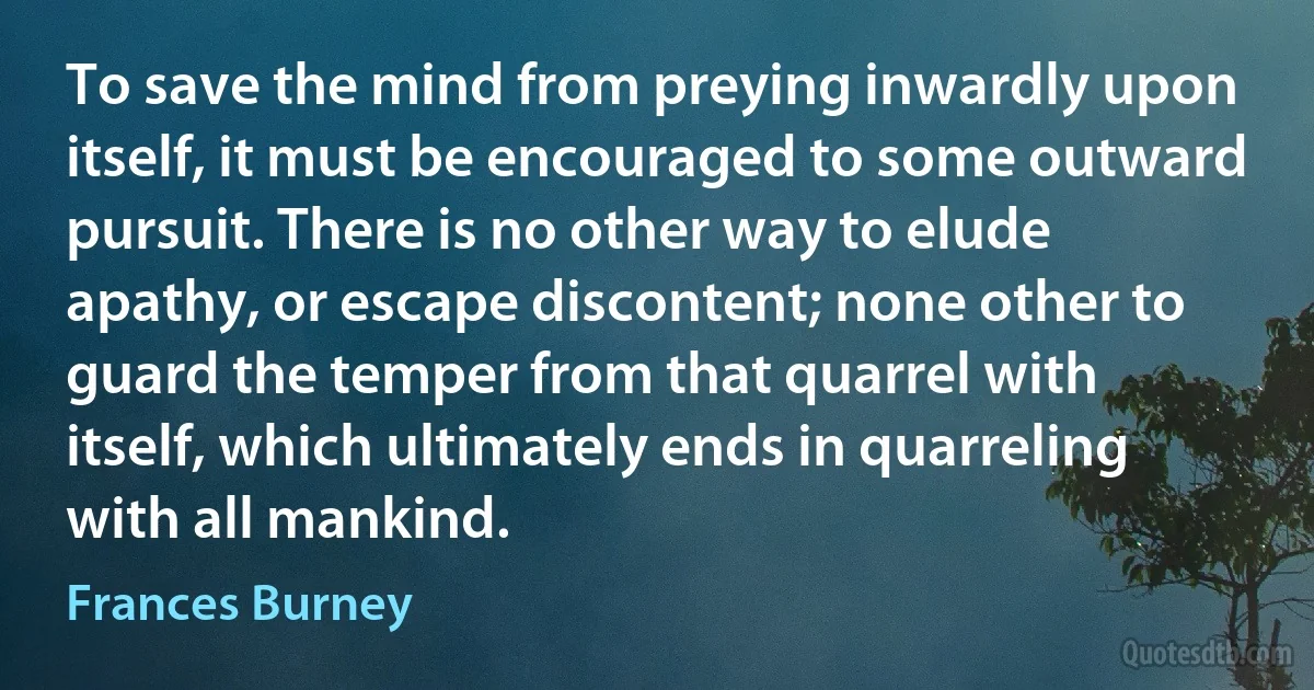 To save the mind from preying inwardly upon itself, it must be encouraged to some outward pursuit. There is no other way to elude apathy, or escape discontent; none other to guard the temper from that quarrel with itself, which ultimately ends in quarreling with all mankind. (Frances Burney)