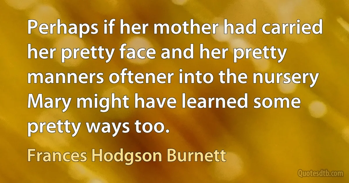 Perhaps if her mother had carried her pretty face and her pretty manners oftener into the nursery Mary might have learned some pretty ways too. (Frances Hodgson Burnett)