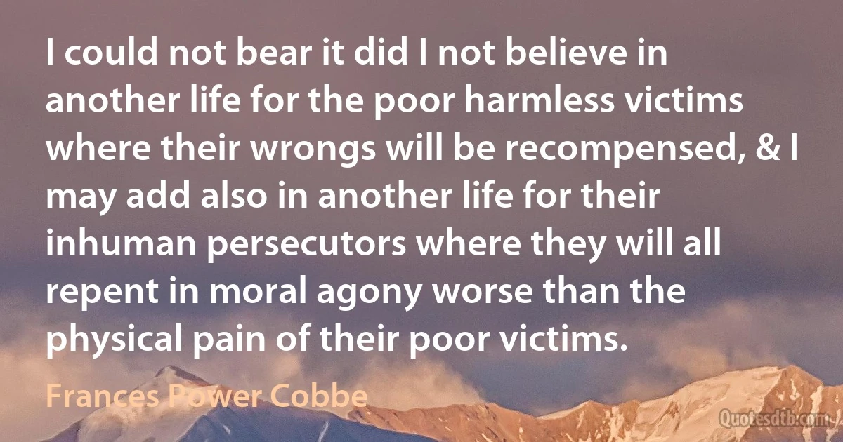 I could not bear it did I not believe in another life for the poor harmless victims where their wrongs will be recompensed, & I may add also in another life for their inhuman persecutors where they will all repent in moral agony worse than the physical pain of their poor victims. (Frances Power Cobbe)