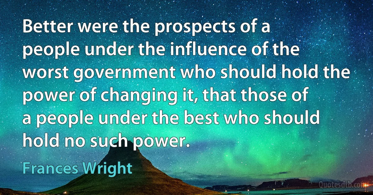 Better were the prospects of a people under the influence of the worst government who should hold the power of changing it, that those of a people under the best who should hold no such power. (Frances Wright)