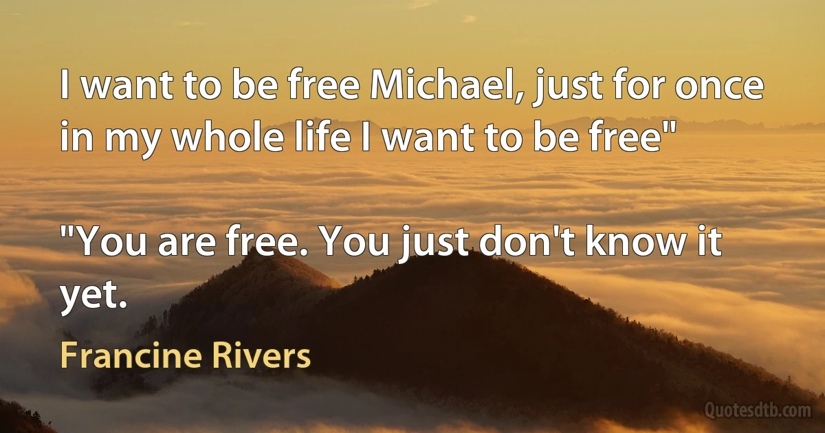 I want to be free Michael, just for once in my whole life I want to be free"

"You are free. You just don't know it yet. (Francine Rivers)