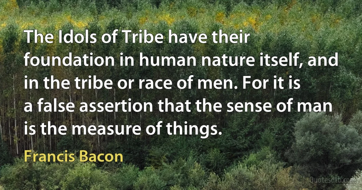 The Idols of Tribe have their foundation in human nature itself, and in the tribe or race of men. For it is a false assertion that the sense of man is the measure of things. (Francis Bacon)