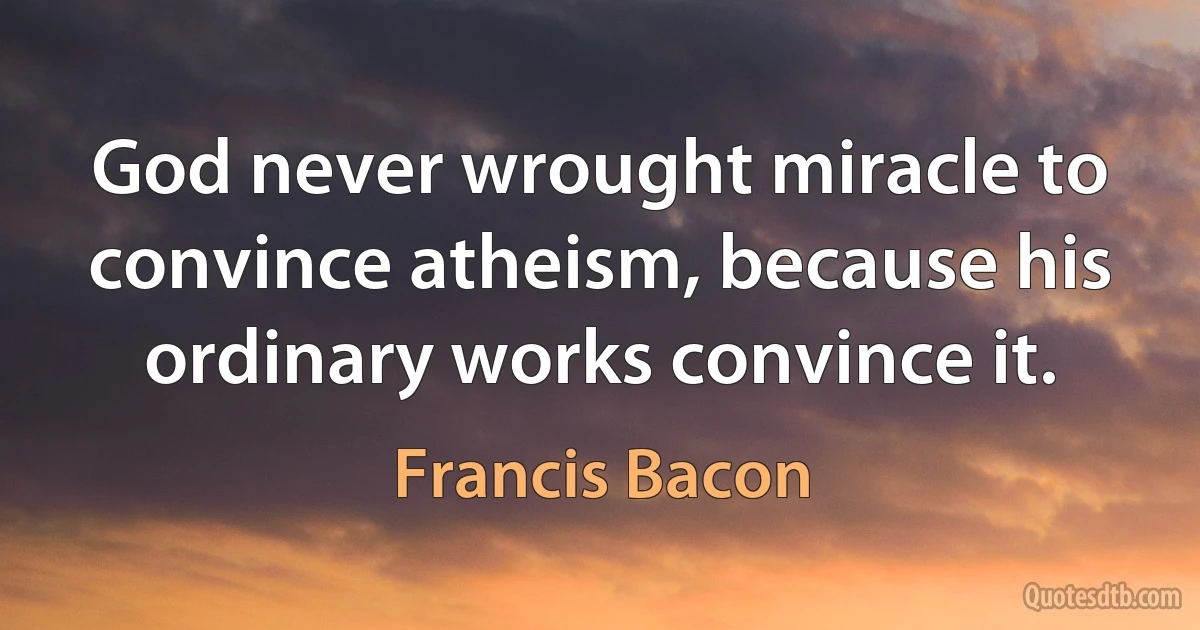 God never wrought miracle to convince atheism, because his ordinary works convince it. (Francis Bacon)