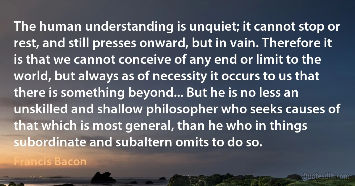 The human understanding is unquiet; it cannot stop or rest, and still presses onward, but in vain. Therefore it is that we cannot conceive of any end or limit to the world, but always as of necessity it occurs to us that there is something beyond... But he is no less an unskilled and shallow philosopher who seeks causes of that which is most general, than he who in things subordinate and subaltern omits to do so. (Francis Bacon)