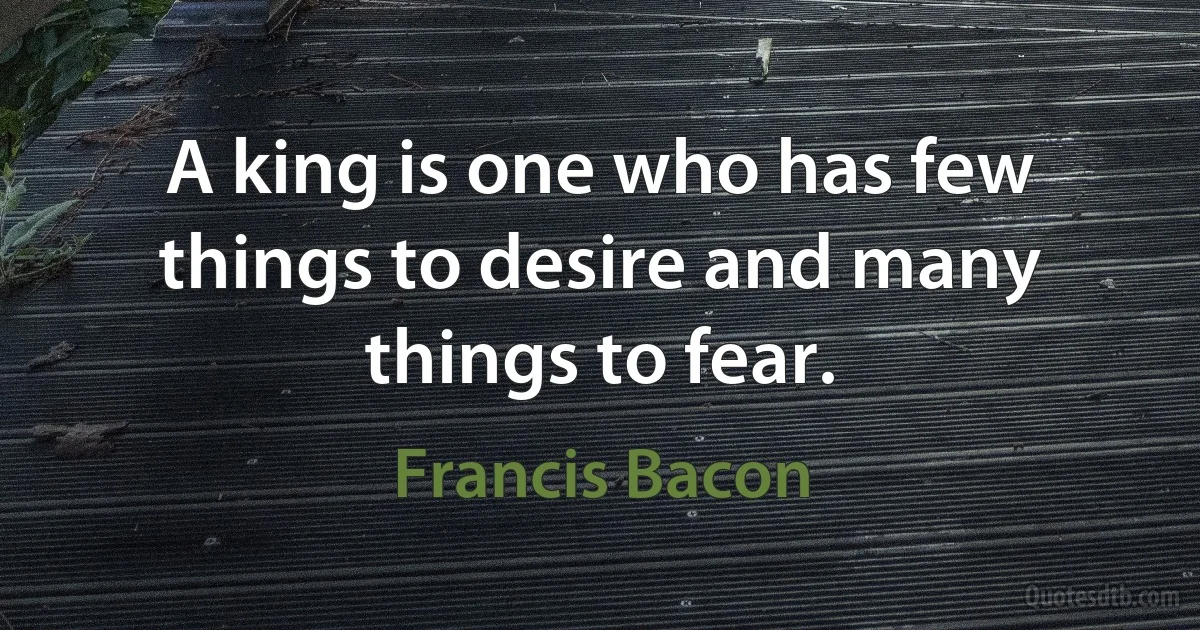 A king is one who has few things to desire and many things to fear. (Francis Bacon)