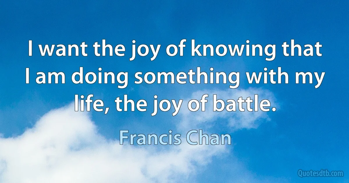 I want the joy of knowing that I am doing something with my life, the joy of battle. (Francis Chan)