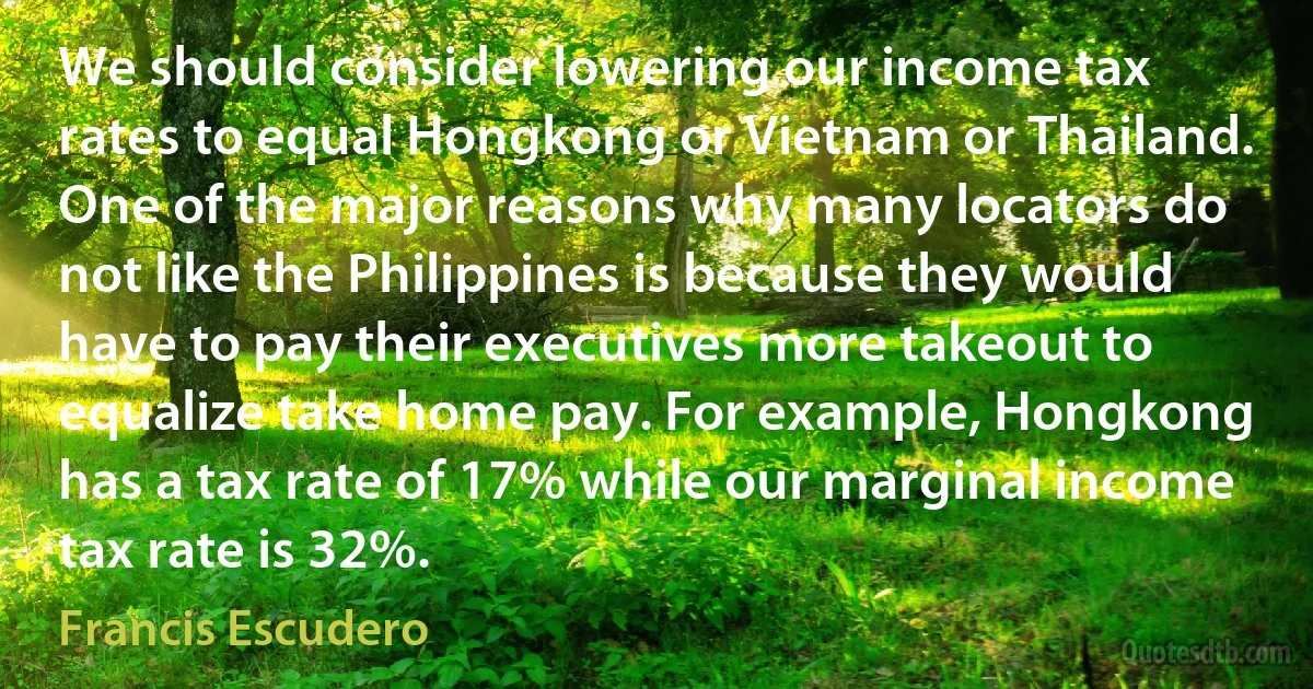 We should consider lowering our income tax rates to equal Hongkong or Vietnam or Thailand. One of the major reasons why many locators do not like the Philippines is because they would have to pay their executives more takeout to equalize take home pay. For example, Hongkong has a tax rate of 17% while our marginal income tax rate is 32%. (Francis Escudero)