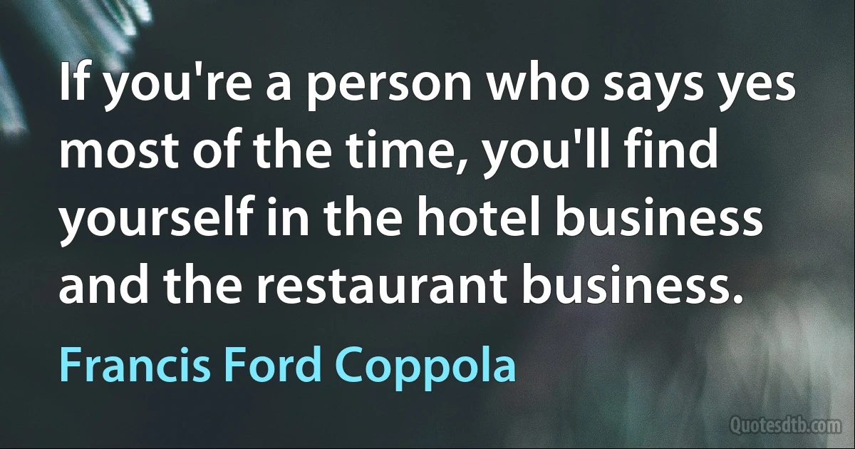 If you're a person who says yes most of the time, you'll find yourself in the hotel business and the restaurant business. (Francis Ford Coppola)