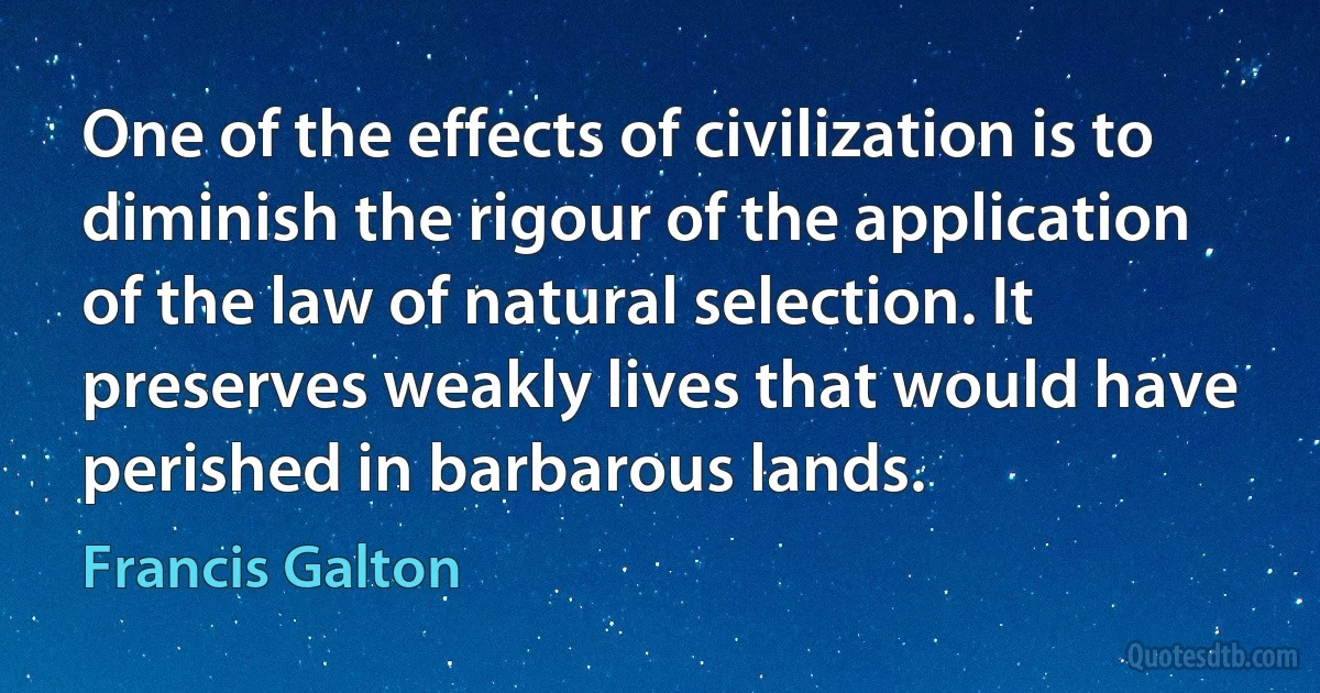 One of the effects of civilization is to diminish the rigour of the application of the law of natural selection. It preserves weakly lives that would have perished in barbarous lands. (Francis Galton)