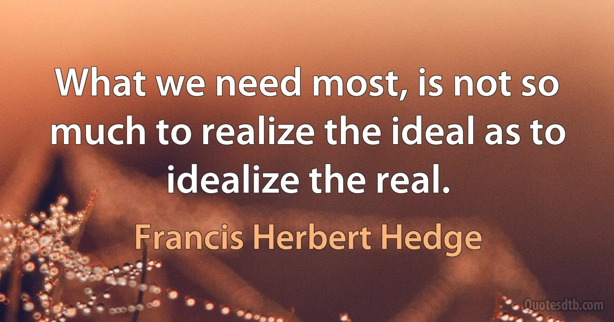 What we need most, is not so much to realize the ideal as to idealize the real. (Francis Herbert Hedge)