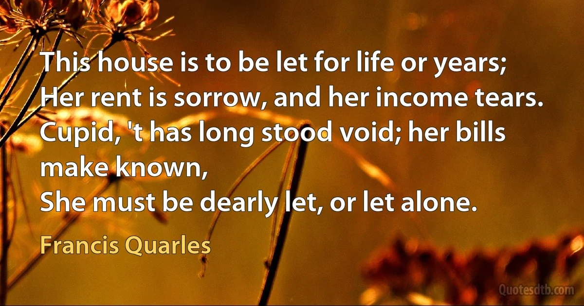 This house is to be let for life or years;
Her rent is sorrow, and her income tears.
Cupid, 't has long stood void; her bills make known,
She must be dearly let, or let alone. (Francis Quarles)