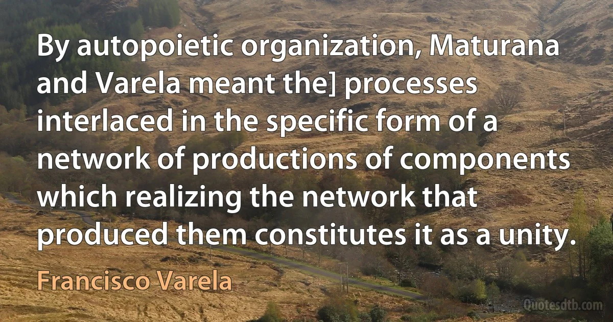 By autopoietic organization, Maturana and Varela meant the] processes interlaced in the specific form of a network of productions of components which realizing the network that produced them constitutes it as a unity. (Francisco Varela)