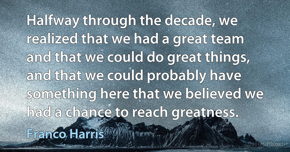 Halfway through the decade, we realized that we had a great team and that we could do great things, and that we could probably have something here that we believed we had a chance to reach greatness. (Franco Harris)