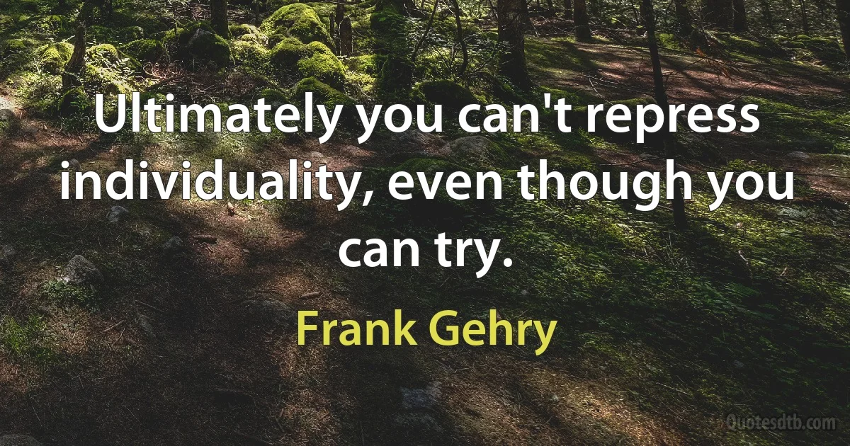 Ultimately you can't repress individuality, even though you can try. (Frank Gehry)