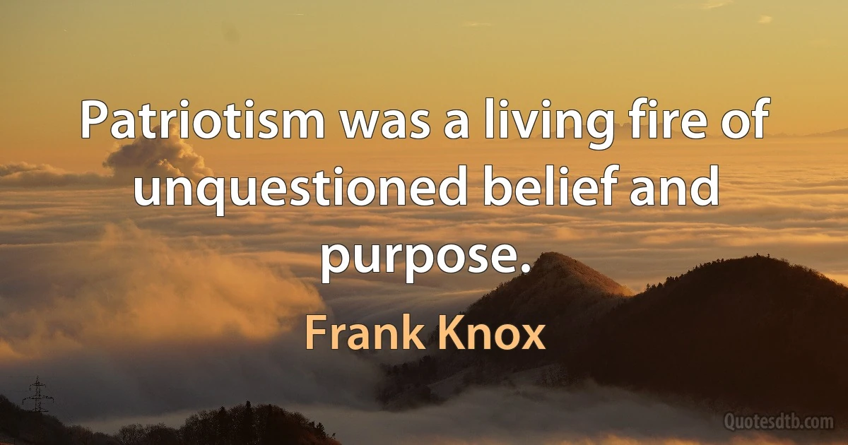 Patriotism was a living fire of unquestioned belief and purpose. (Frank Knox)