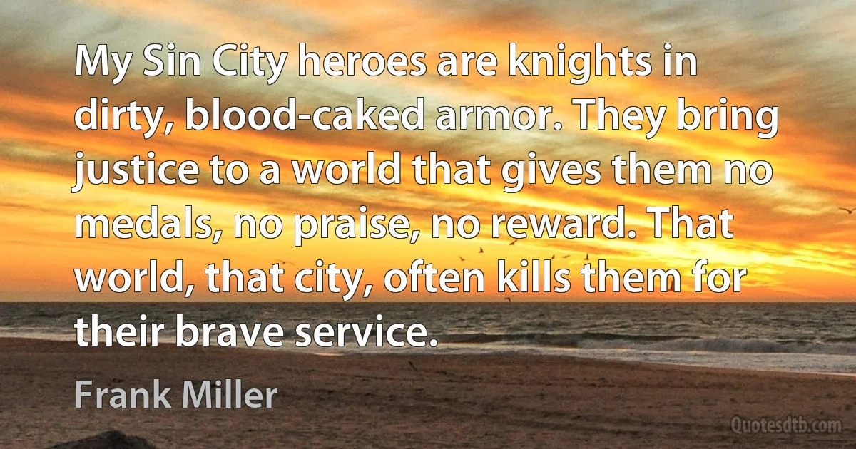 My Sin City heroes are knights in dirty, blood-caked armor. They bring justice to a world that gives them no medals, no praise, no reward. That world, that city, often kills them for their brave service. (Frank Miller)