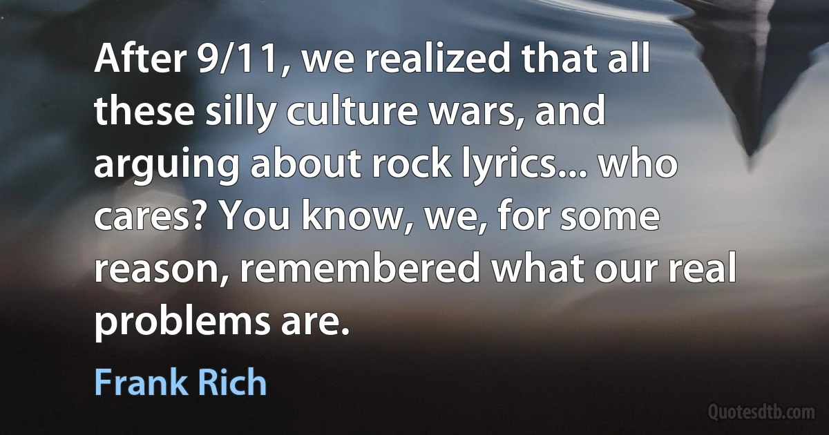 After 9/11, we realized that all these silly culture wars, and arguing about rock lyrics... who cares? You know, we, for some reason, remembered what our real problems are. (Frank Rich)