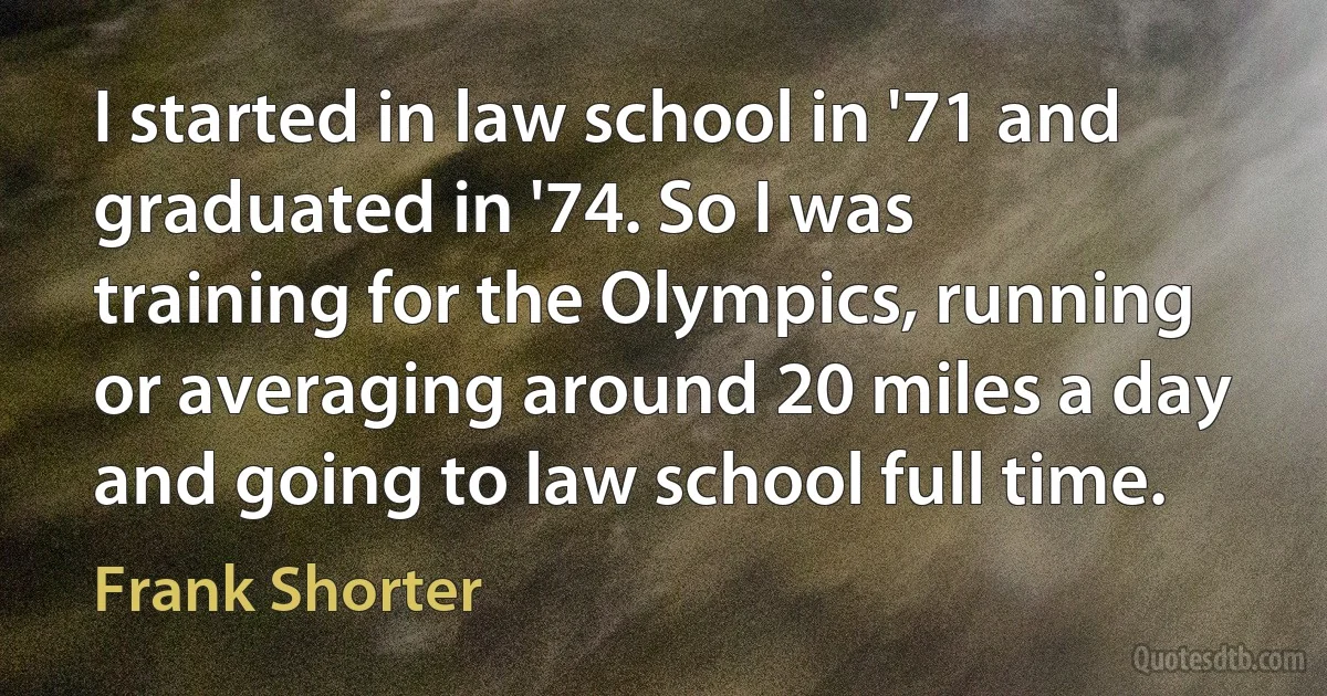 I started in law school in '71 and graduated in '74. So I was training for the Olympics, running or averaging around 20 miles a day and going to law school full time. (Frank Shorter)