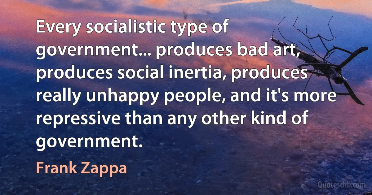 Every socialistic type of government... produces bad art, produces social inertia, produces really unhappy people, and it's more repressive than any other kind of government. (Frank Zappa)