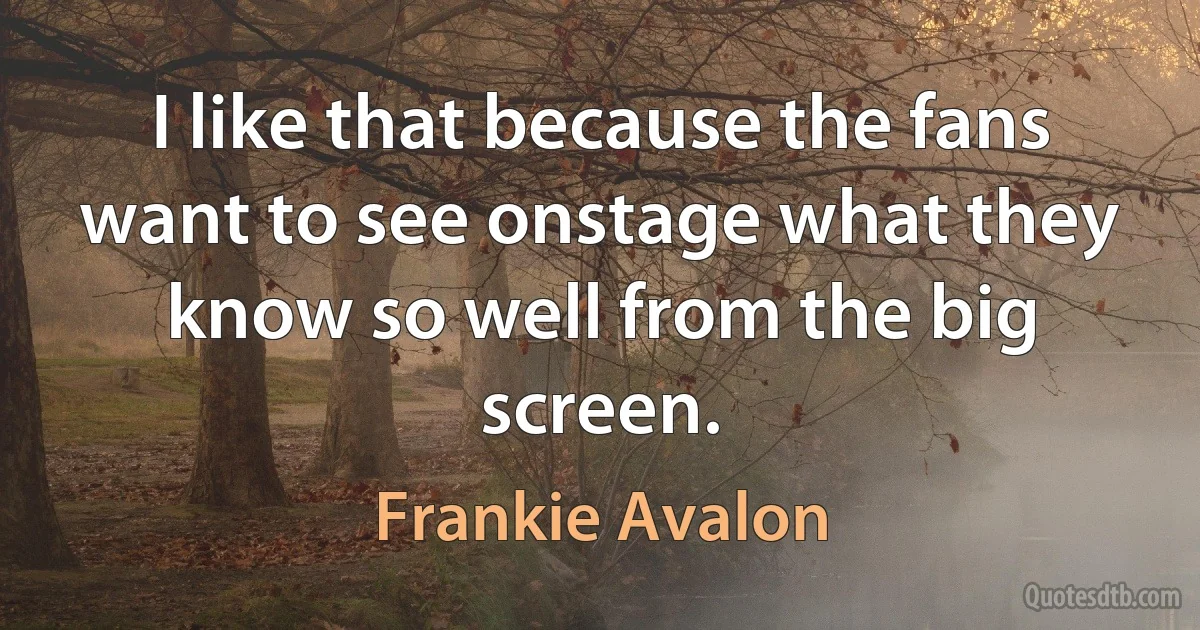 I like that because the fans want to see onstage what they know so well from the big screen. (Frankie Avalon)