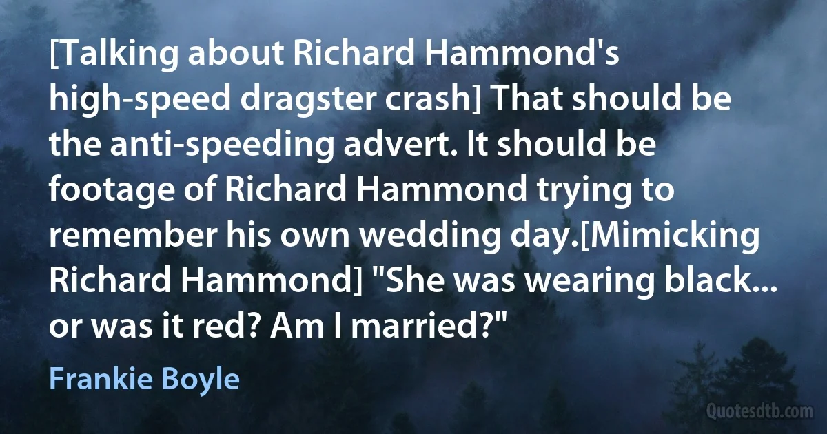 [Talking about Richard Hammond's high-speed dragster crash] That should be the anti-speeding advert. It should be footage of Richard Hammond trying to remember his own wedding day.[Mimicking Richard Hammond] "She was wearing black... or was it red? Am I married?" (Frankie Boyle)