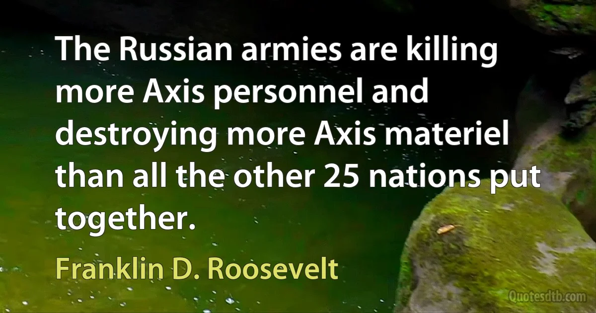 The Russian armies are killing more Axis personnel and destroying more Axis materiel than all the other 25 nations put together. (Franklin D. Roosevelt)