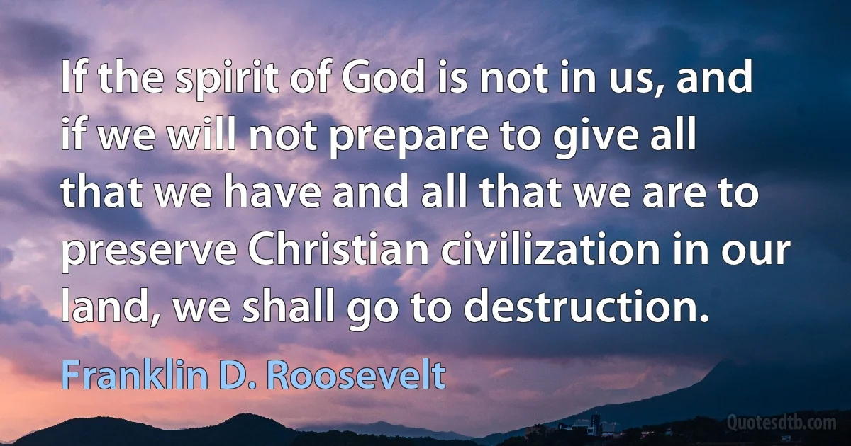 If the spirit of God is not in us, and if we will not prepare to give all that we have and all that we are to preserve Christian civilization in our land, we shall go to destruction. (Franklin D. Roosevelt)