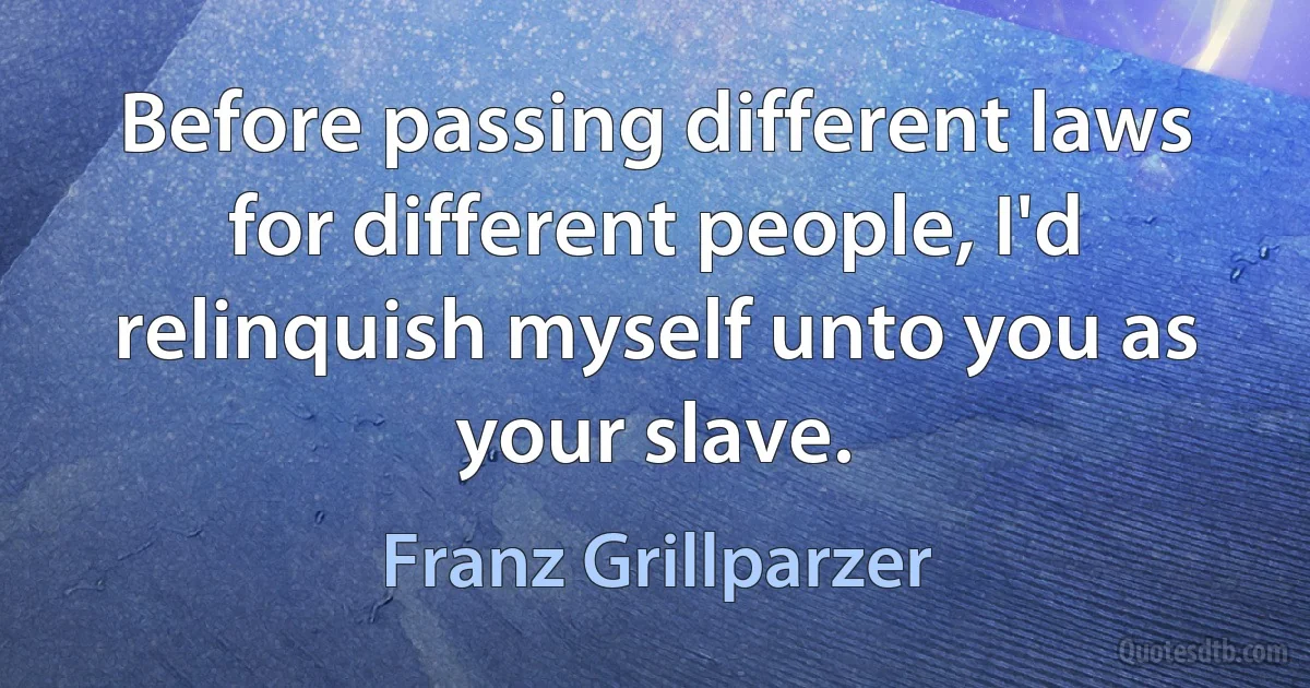 Before passing different laws for different people, I'd relinquish myself unto you as your slave. (Franz Grillparzer)